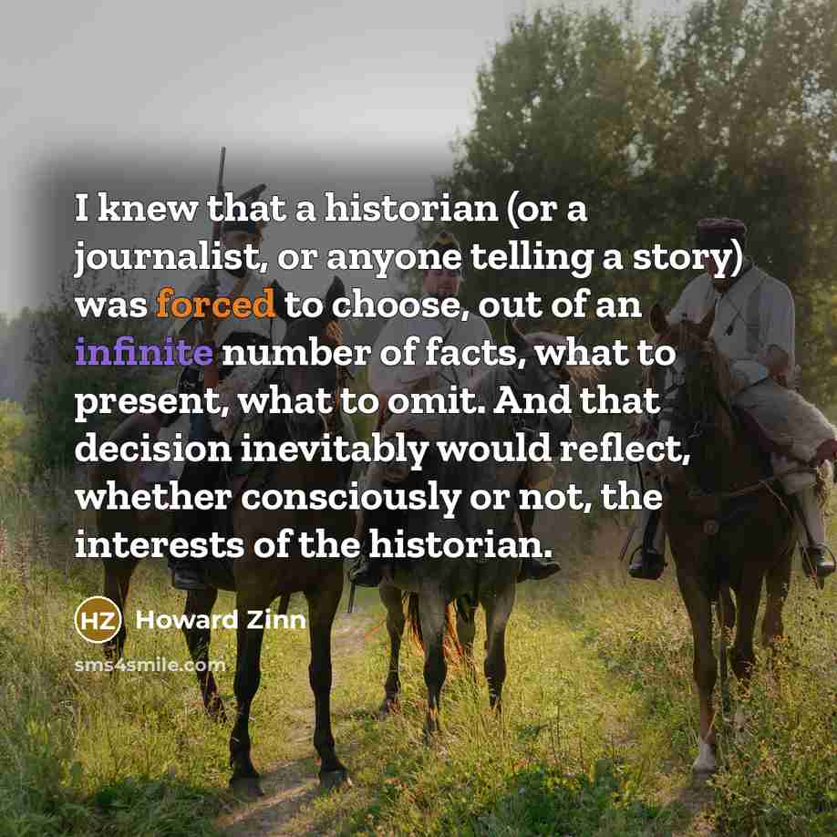 “I knew that a historian (or a journalist, or anyone telling a story) was forced to choose, out of an infinite number of facts, what to present, what to omit. And that decision inevitably would reflect, whether consciously or not, the interests of the historian.” quote by Howard Zinn