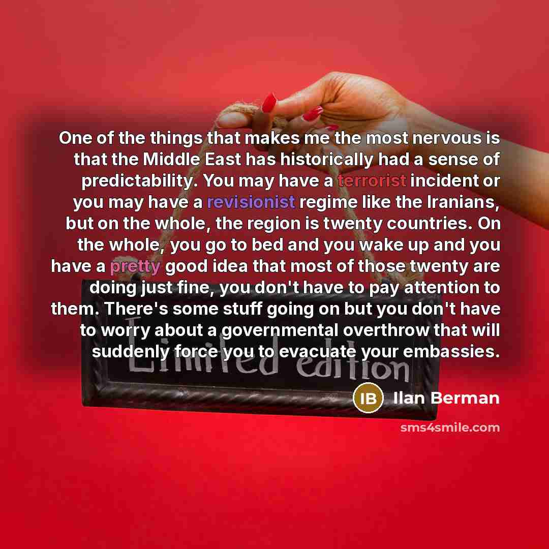 “One of the things that makes me the most nervous is that the Middle East has historically had a sense of predictability. You may have a terrorist incident or you may have a revisionist regime like the Iranians, but on the whole, the region is twenty countries. On the whole, you go to bed and you…” quote by Ilan Berman