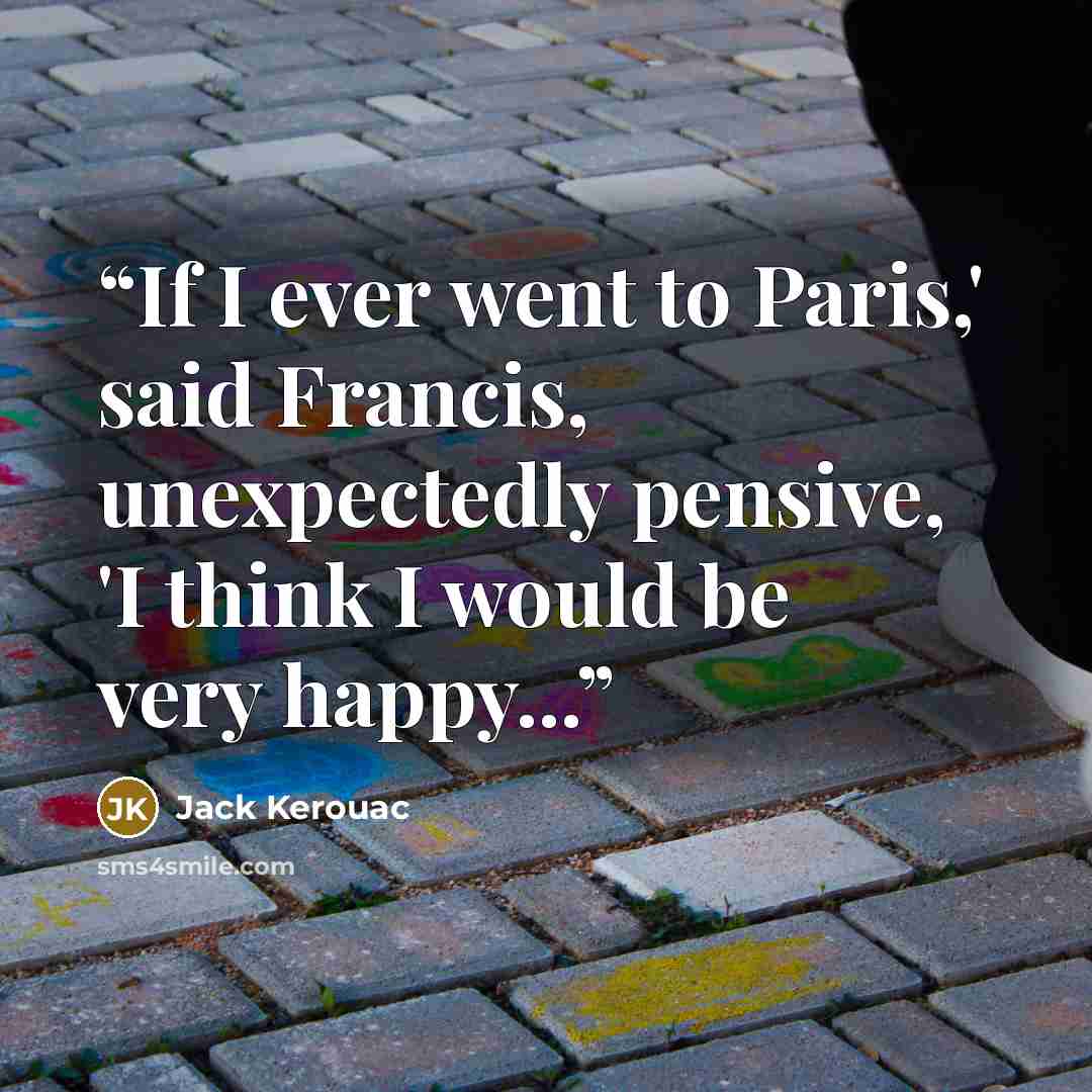 “If I ever went to Paris,' said Francis, unexpectedly pensive, 'I think I would be very happy...” quote by Jack Kerouac