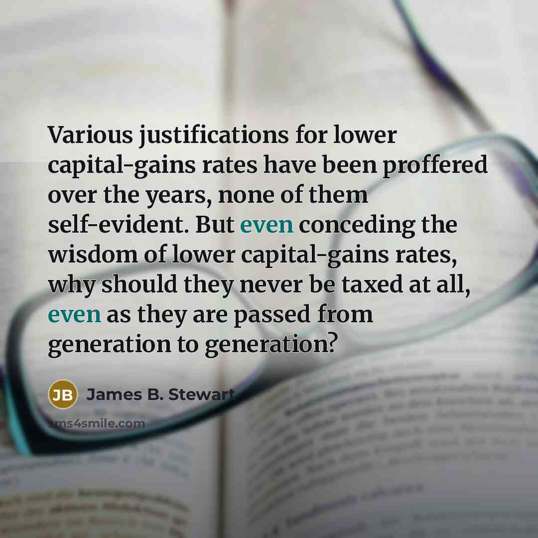 “Various justifications for lower capital-gains rates have been proffered over the years, none of them self-evident. But even conceding the wisdom of lower capital-gains rates, why should they never be taxed at all, even as they are passed from generation to generation?” quote by James B. Stewart