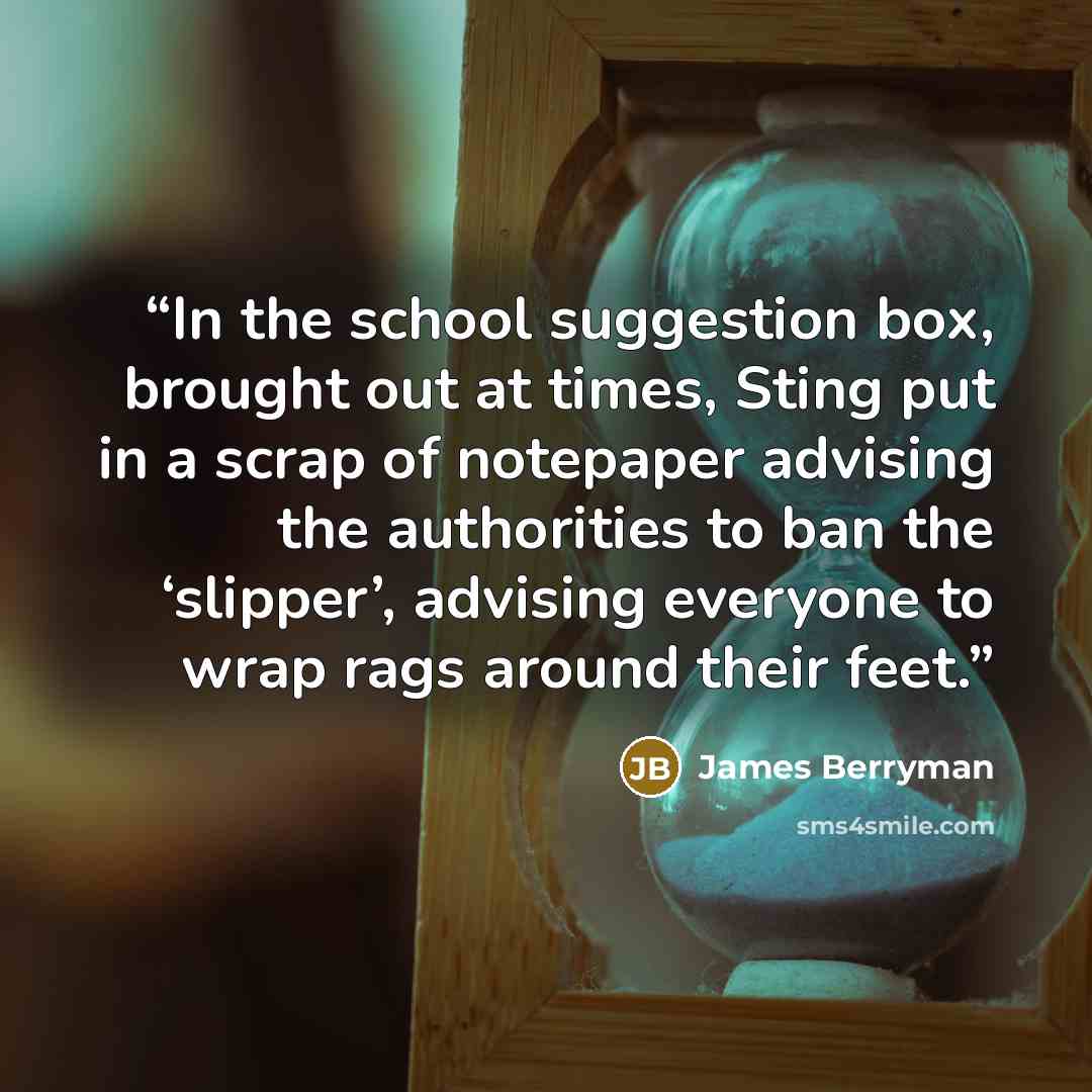 “In the school suggestion box, brought out at times, Sting put in a scrap of notepaper advising the authorities to ban the ‘slipper’, advising everyone to wrap rags around their feet.” quote by James Berryman