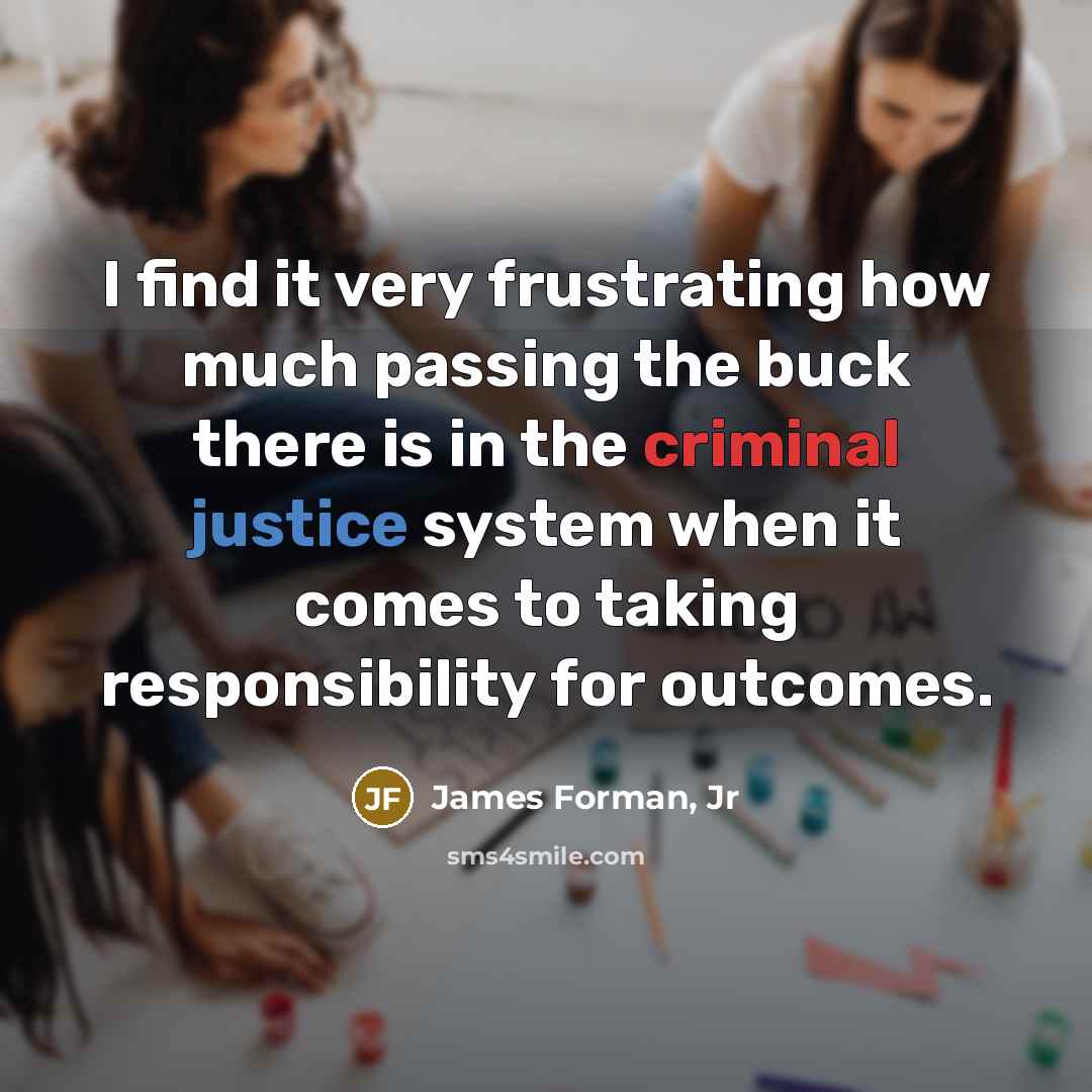 “I find it very frustrating how much passing the buck there is in the criminal justice system when it comes to taking responsibility for outcomes.” quote by James Forman, Jr
