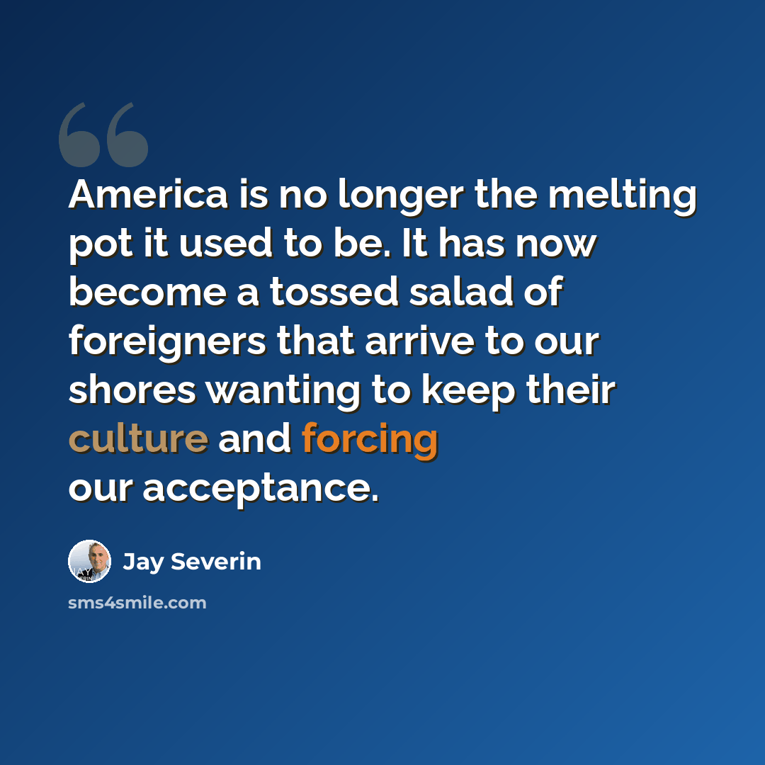 “America is no longer the melting pot it used to be. It has now become a tossed salad of foreigners that arrive to our shores wanting to keep their culture and forcing our acceptance.” quote by Jay Severin