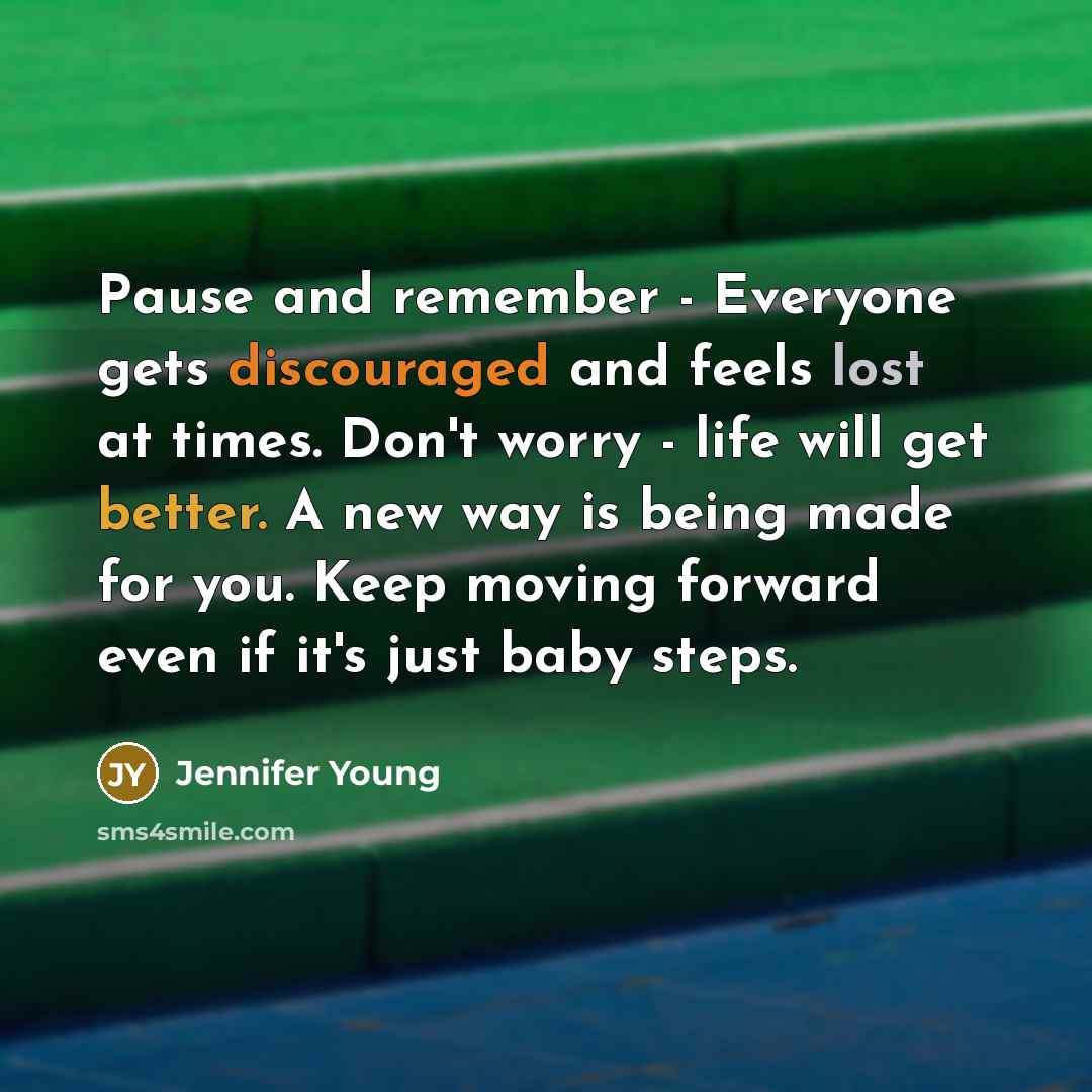 “Pause and remember - Everyone gets discouraged and feels lost at times. Don't worry - life will get better. A new way is being made for you. Keep moving forward even if it's just baby steps.” quote by Jennifer Young