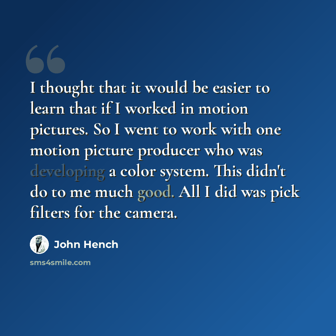 “I thought that it would be easier to learn that if I worked in motion pictures. So I went to work with one motion picture producer who was developing a color system. This didn't do to me much good. All I did was pick filters for the camera.” quote by John Hench