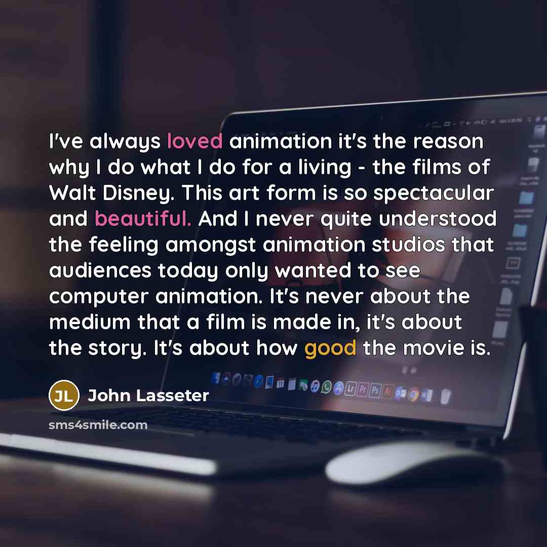 “I've always loved animation it's the reason why I do what I do for a living - the films of Walt Disney. This art form is so spectacular and beautiful. And I never quite understood the feeling amongst animation studios that audiences today only wanted to see computer animation. It's never about the…” quote by John Lasseter