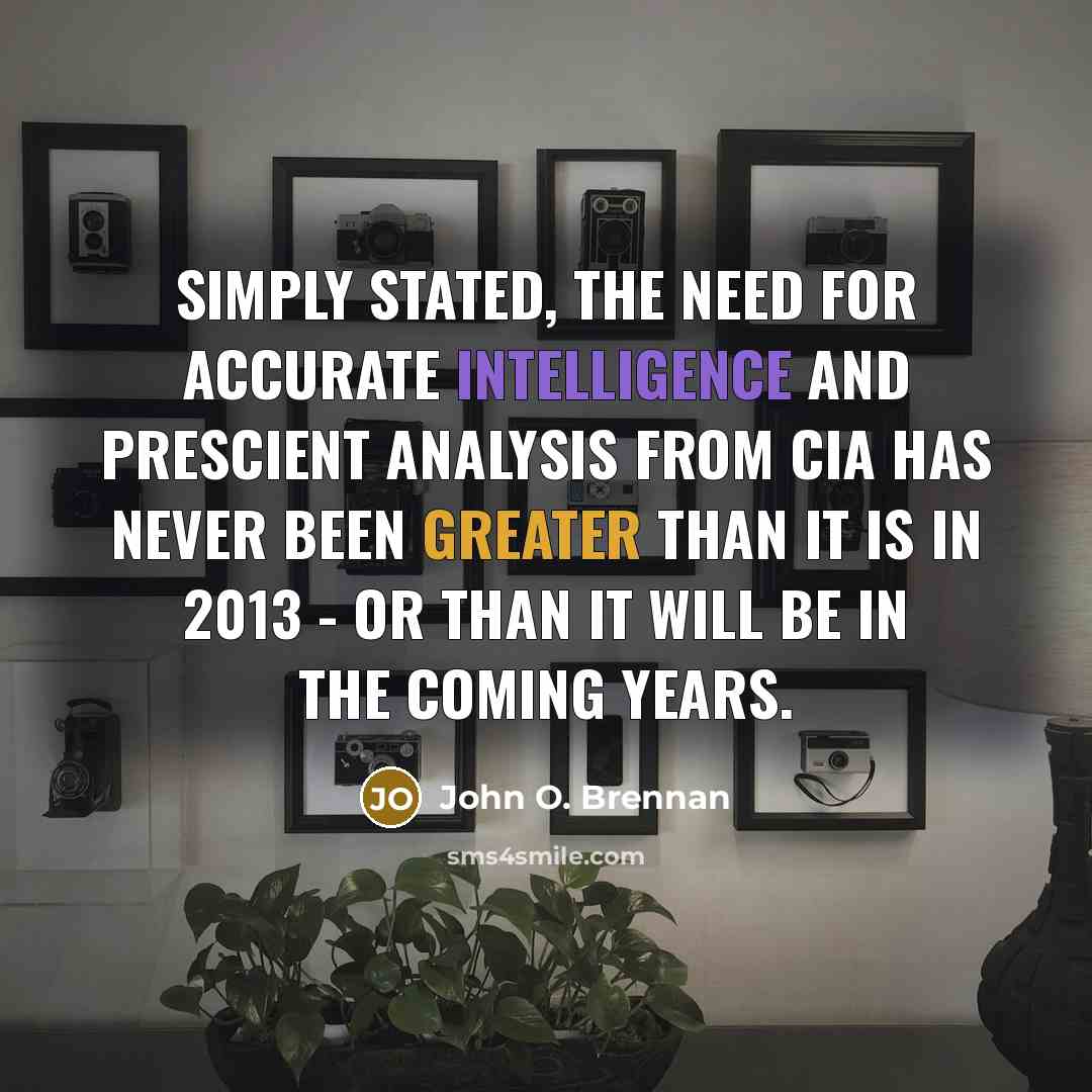 “Simply stated, the need for accurate intelligence and prescient analysis from CIA has never been greater than it is in 2013 - or than it will be in the coming years.” quote by John O. Brennan