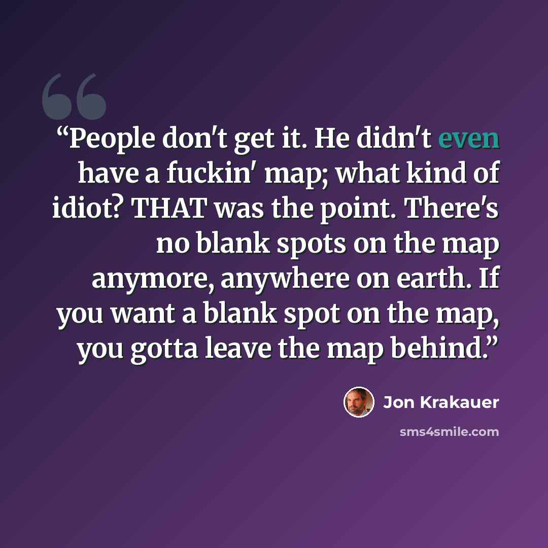 “People don't get it. He didn't even have a fuckin' map; what kind of idiot? THAT was the point. There's no blank spots on the map anymore, anywhere on earth. If you want a blank spot on the map, you gotta leave the map behind.” quote by Jon Krakauer