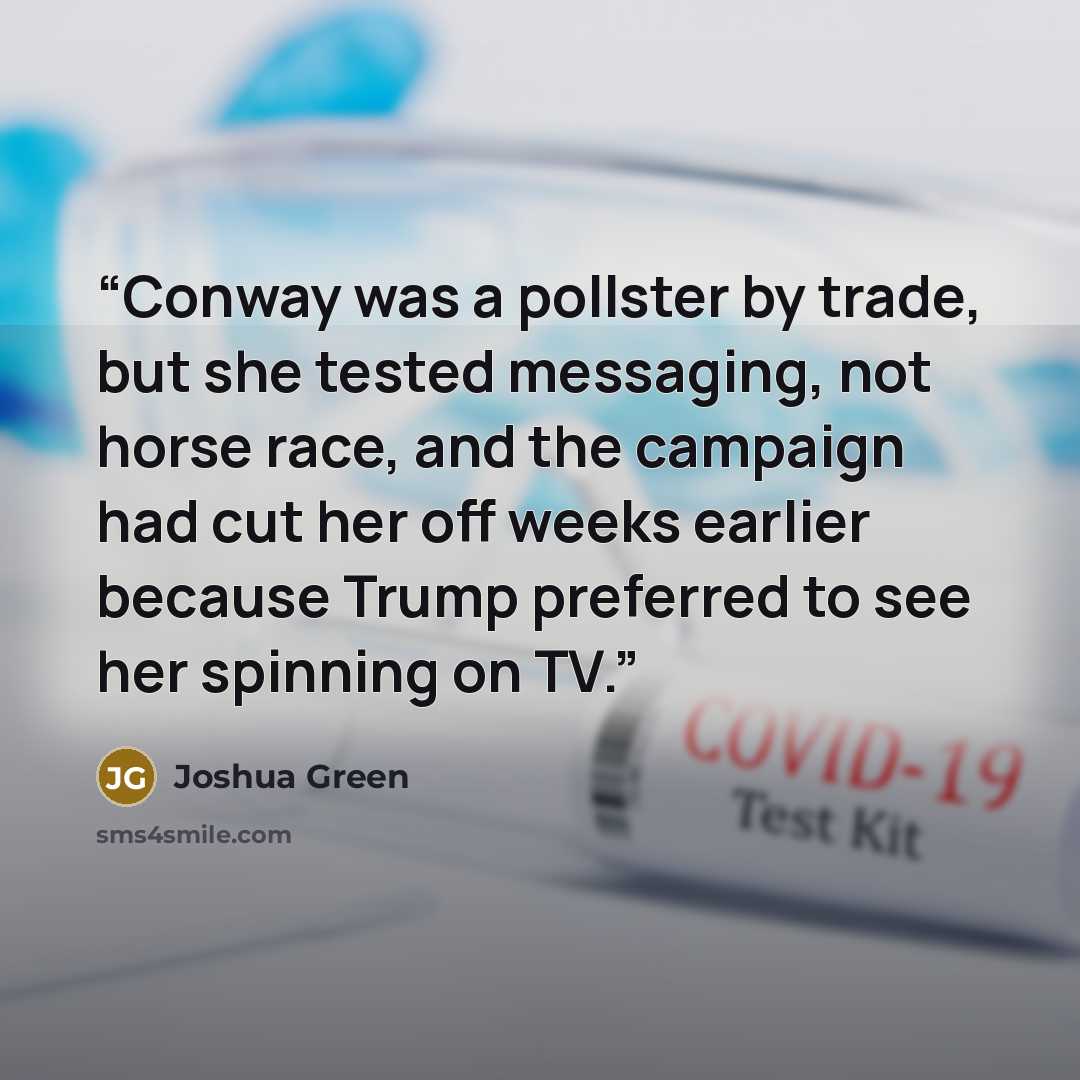 “Conway was a pollster by trade, but she tested messaging, not horse race, and the campaign had cut her off weeks earlier because Trump preferred to see her spinning on TV.” quote by Joshua Green