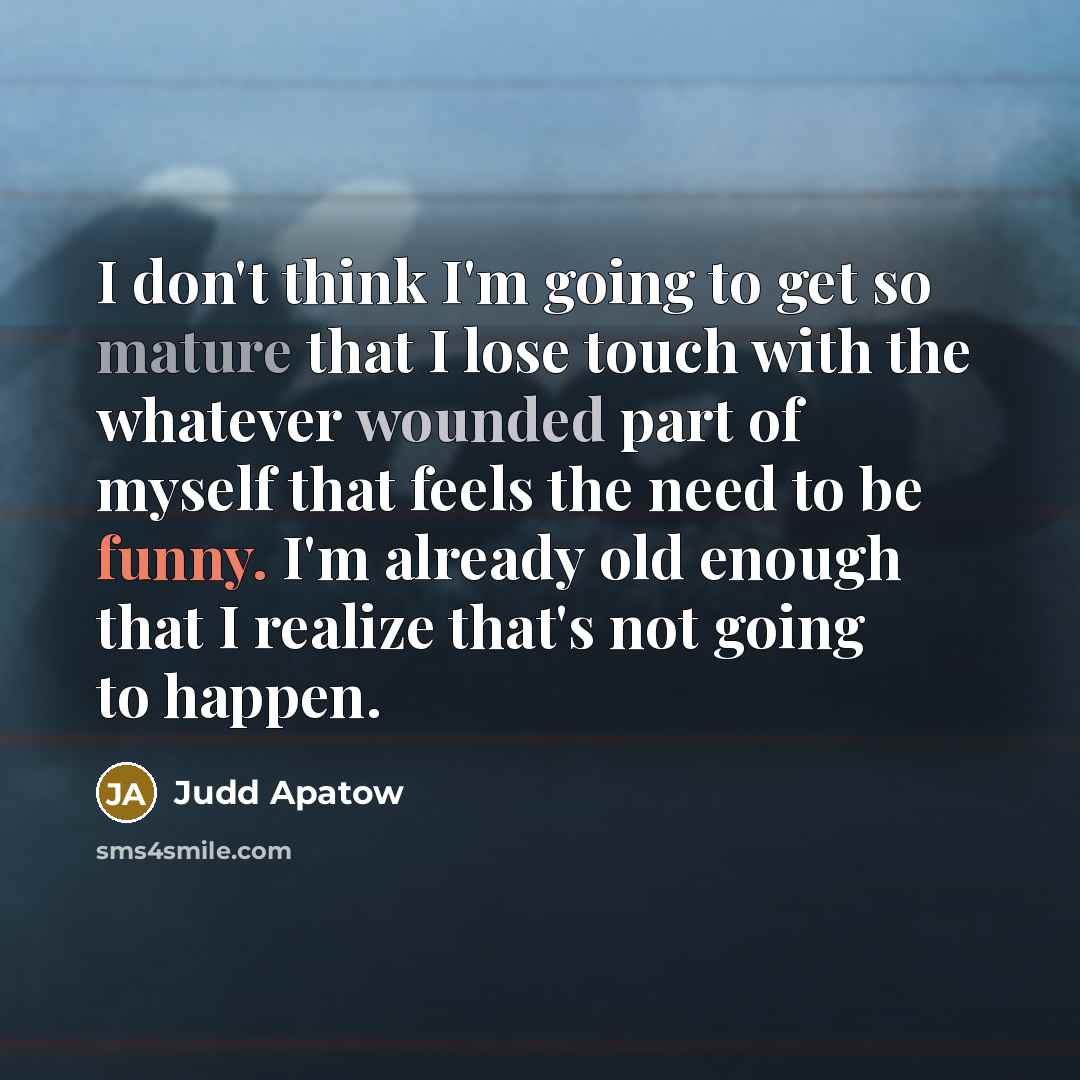 “I don't think I'm going to get so mature that I lose touch with the whatever wounded part of myself that feels the need to be funny. I'm already old enough that I realize that's not going to happen.” quote by Judd Apatow
