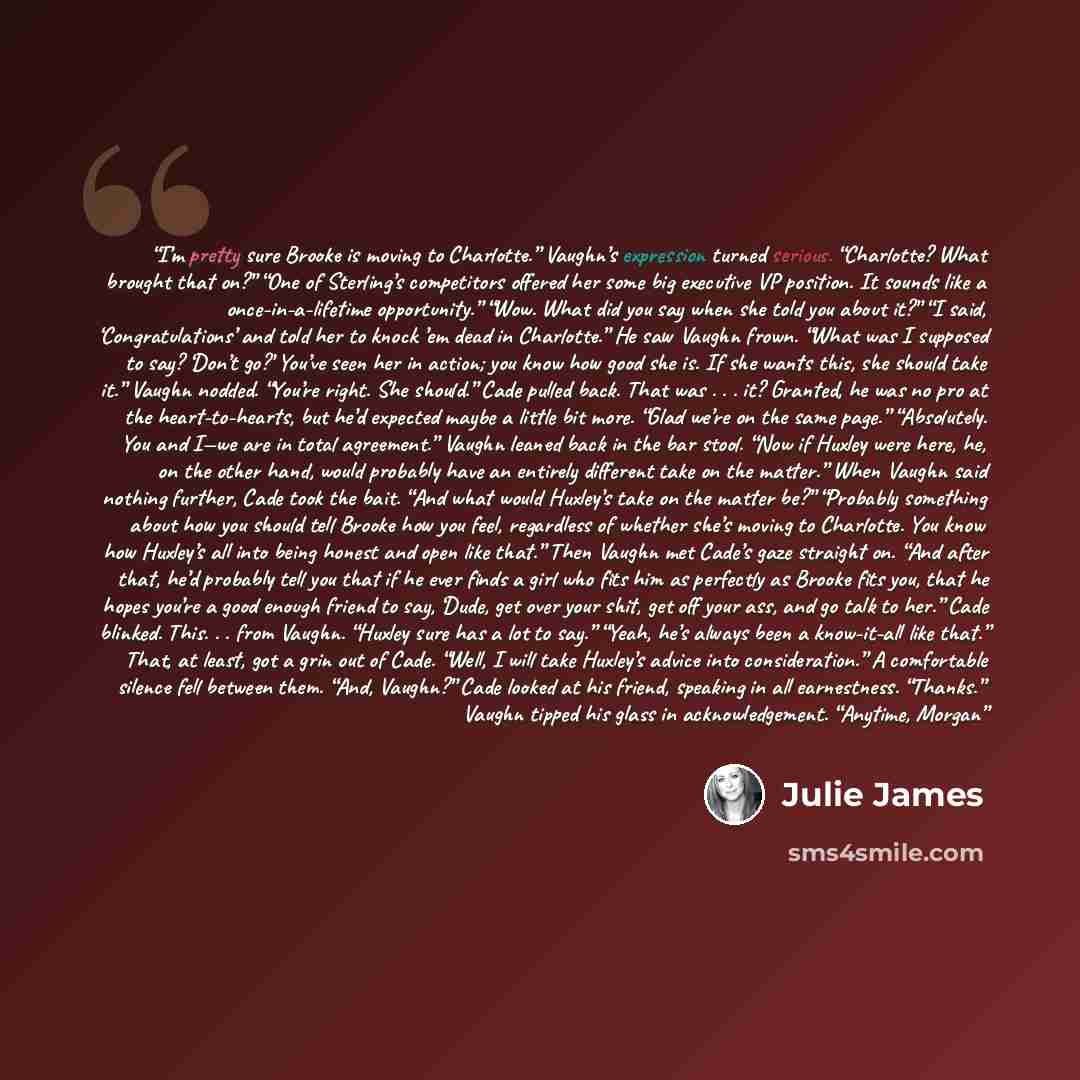 “I’m pretty sure Brooke is moving to Charlotte.” Vaughn’s expression turned serious. “Charlotte? What brought that on?” “One of Sterling’s competitors offered her some big executive VP position. It sounds like a once-in-a-lifetime opportunity.” “Wow. What did you say when she told you about it?” “I…” quote by Julie James