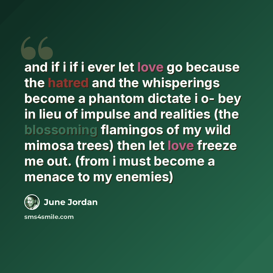“and if i if i ever let love go because the hatred and the whisperings become a phantom dictate i o- bey in lieu of impulse and realities (the blossoming flamingos of my wild mimosa trees) then let love freeze me out. (from i must become a menace to my enemies)” quote by June Jordan