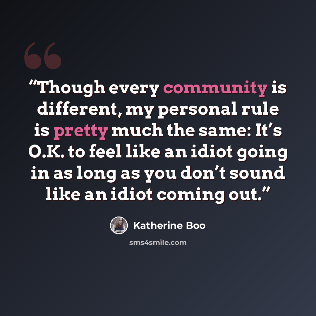 “Though every community is different, my personal rule is pretty much the same: It’s O.K. to feel like an idiot going in as long as you don’t sound like an idiot coming out.” quote by Katherine Boo
