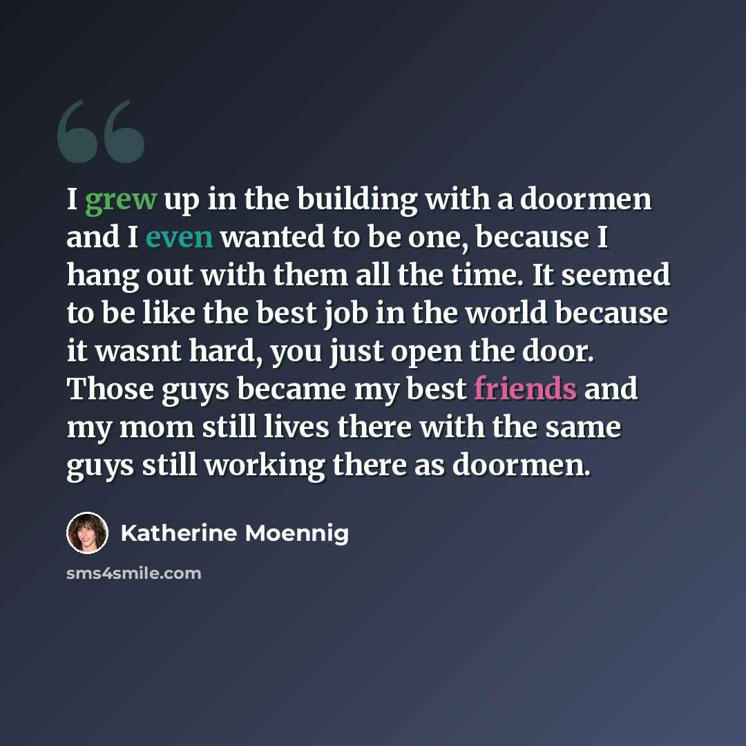 “I grew up in the building with a doormen and I even wanted to be one, because I hang out with them all the time. It seemed to be like the best job in the world because it wasnt hard, you just open the door. Those guys became my best friends and my mom still lives there with the same guys still…” quote by Katherine Moennig
