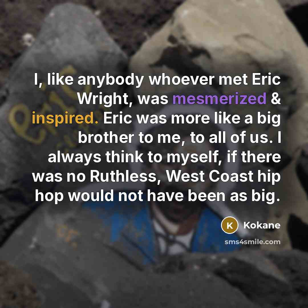 “I, like anybody whoever met Eric Wright, was mesmerized & inspired. Eric was more like a big brother to me, to all of us. I always think to myself, if there was no Ruthless, West Coast hip hop would not have been as big.” quote by Kokane