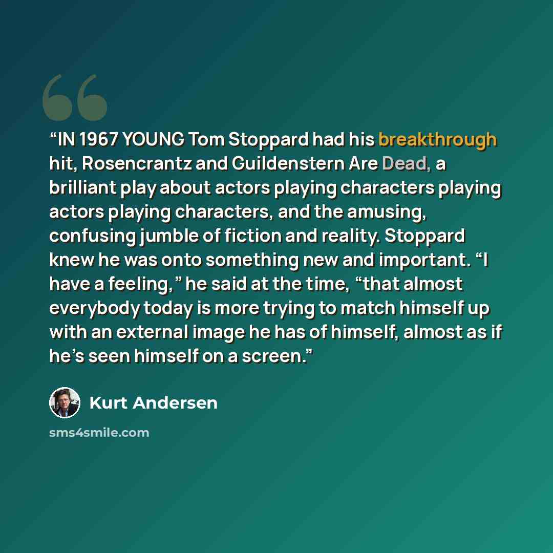“IN 1967 YOUNG Tom Stoppard had his breakthrough hit, Rosencrantz and Guildenstern Are Dead, a brilliant play about actors playing characters playing actors playing characters, and the amusing, confusing jumble of fiction and reality. Stoppard knew he was onto something new and important. “I have a…” quote by Kurt Andersen