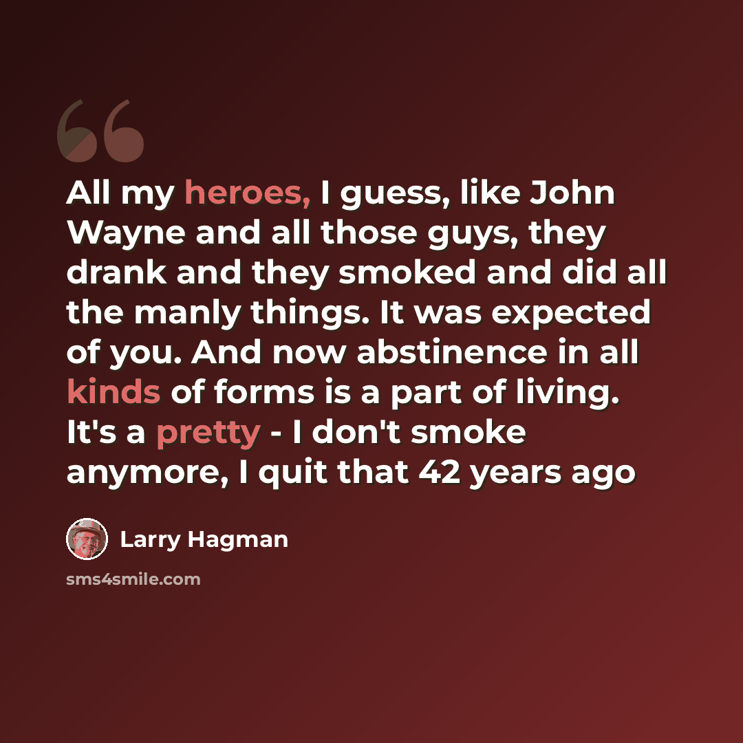 “All my heroes, I guess, like John Wayne and all those guys, they drank and they smoked and did all the manly things. It was expected of you. And now abstinence in all kinds of forms is a part of living. It's a pretty - I don't smoke anymore, I quit that 42 years ago” quote by Larry Hagman