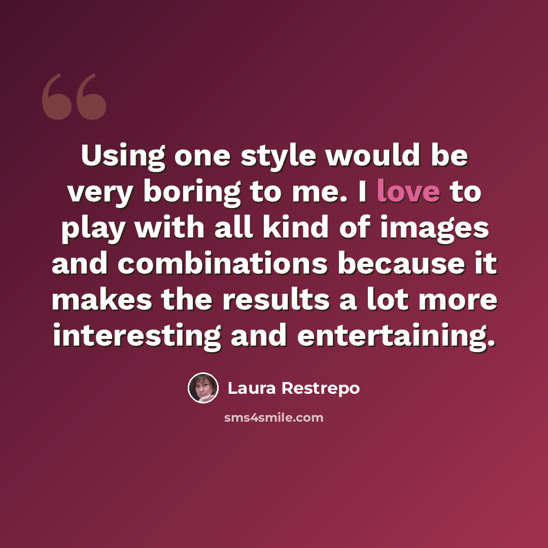 “Using one style would be very boring to me. I love to play with all kind of images and combinations because it makes the results a lot more interesting and entertaining.” quote by Laura Restrepo