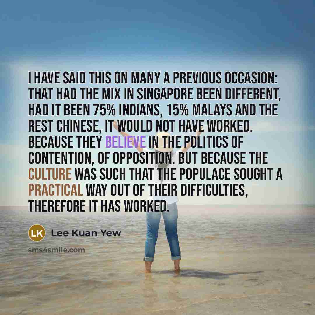 “I have said this on many a previous occasion: that had the mix in Singapore been different, had it been 75% Indians, 15% Malays and the rest Chinese, it would not have worked. Because they believe in the politics of contention, of opposition. But because the culture was such that the populace…” quote by Lee Kuan Yew