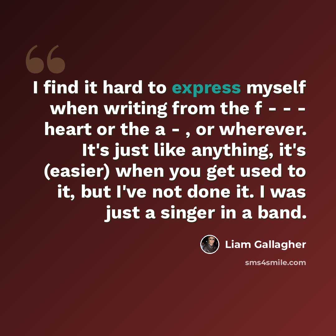 “I find it hard to express myself when writing from the f - - - heart or the a - , or wherever. It's just like anything, it's (easier) when you get used to it, but I've not done it. I was just a singer in a band.” quote by Liam Gallagher