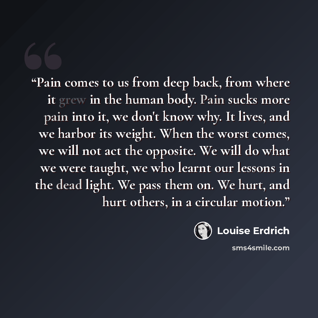 “Pain comes to us from deep back, from where it grew in the human body. Pain sucks more pain into it, we don't know why. It lives, and we harbor its weight. When the worst comes, we will not act the opposite. We will do what we were taught, we who learnt our lessons in the dead light. We pass them…” quote by Louise Erdrich