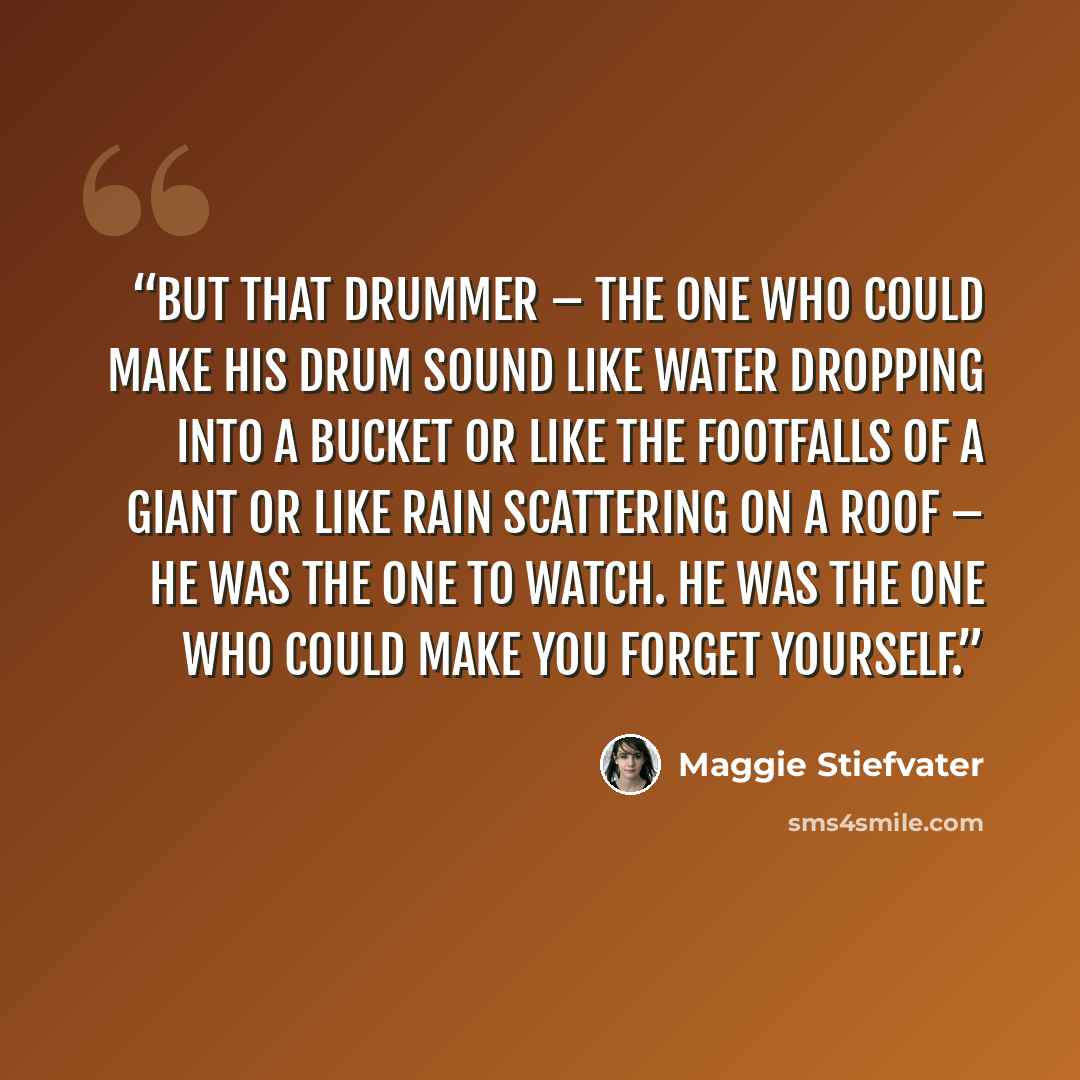 “But that drummer – the one who could make his drum sound like water dropping into a bucket or like the footfalls of a giant or like rain scattering on a roof – he was the one to watch. He was the one who could make you forget yourself.” quote by Maggie Stiefvater