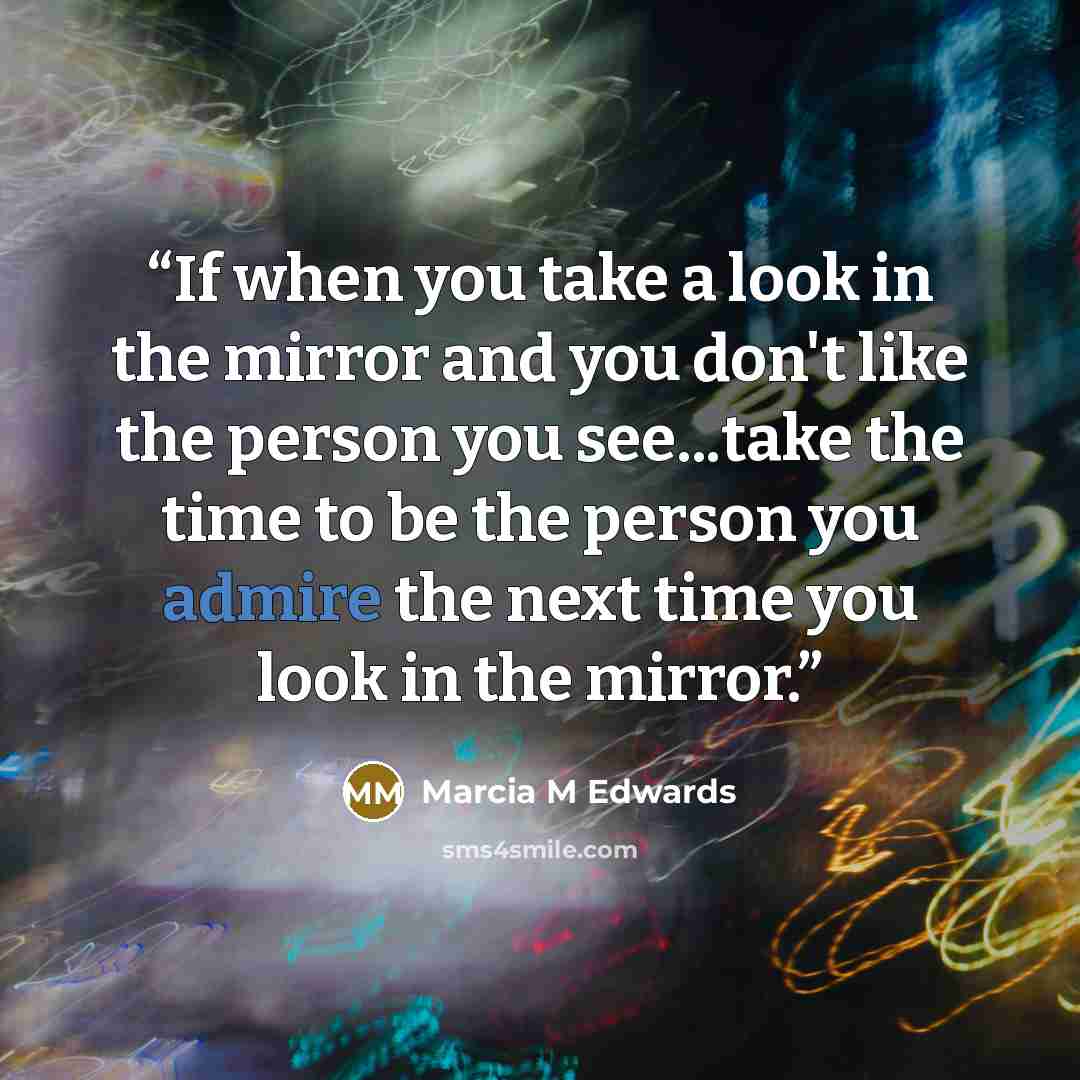 “If when you take a look in the mirror and you don't like the person you see...take the time to be the person you admire the next time you look in the mirror.” quote by Marcia M Edwards