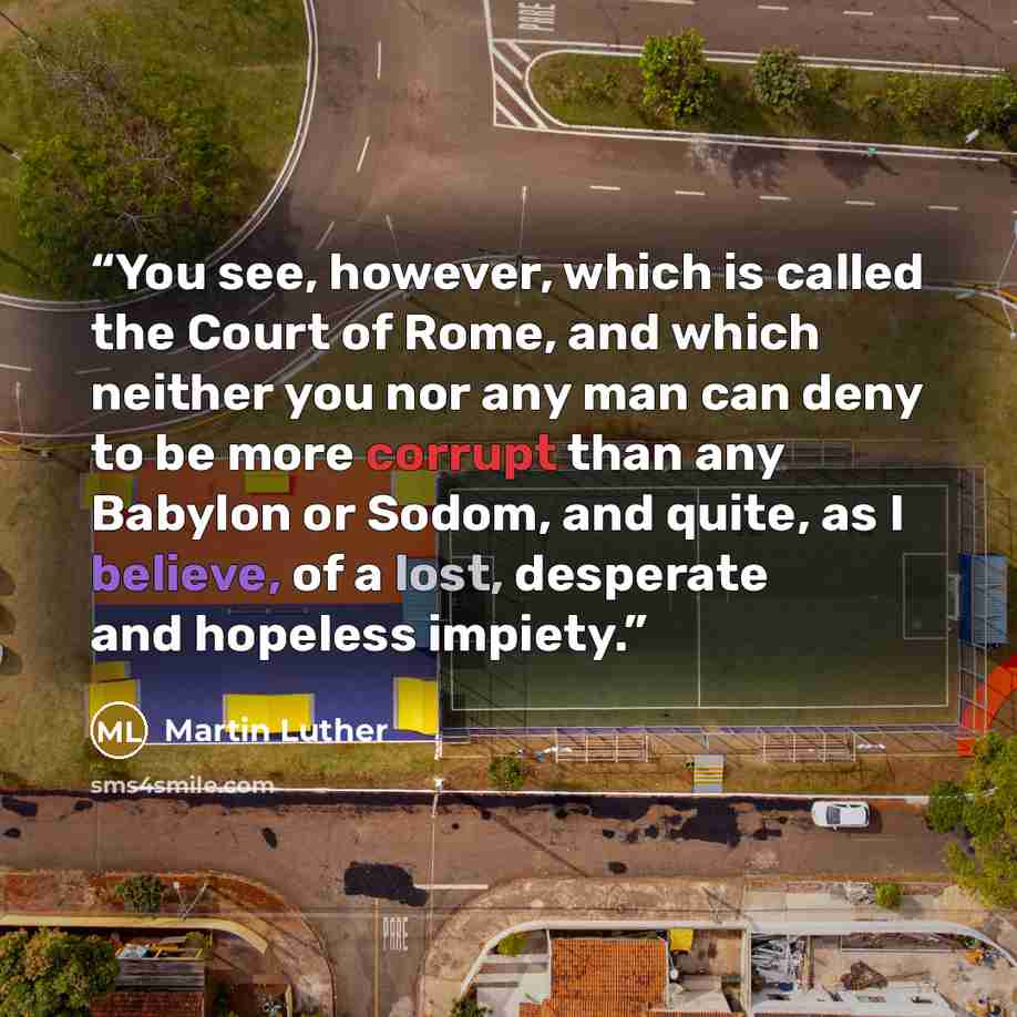 “You see, however, which is called the Court of Rome, and which neither you nor any man can deny to be more corrupt than any Babylon or Sodom, and quite, as I believe, of a lost, desperate and hopeless impiety.” quote by Martin Luther