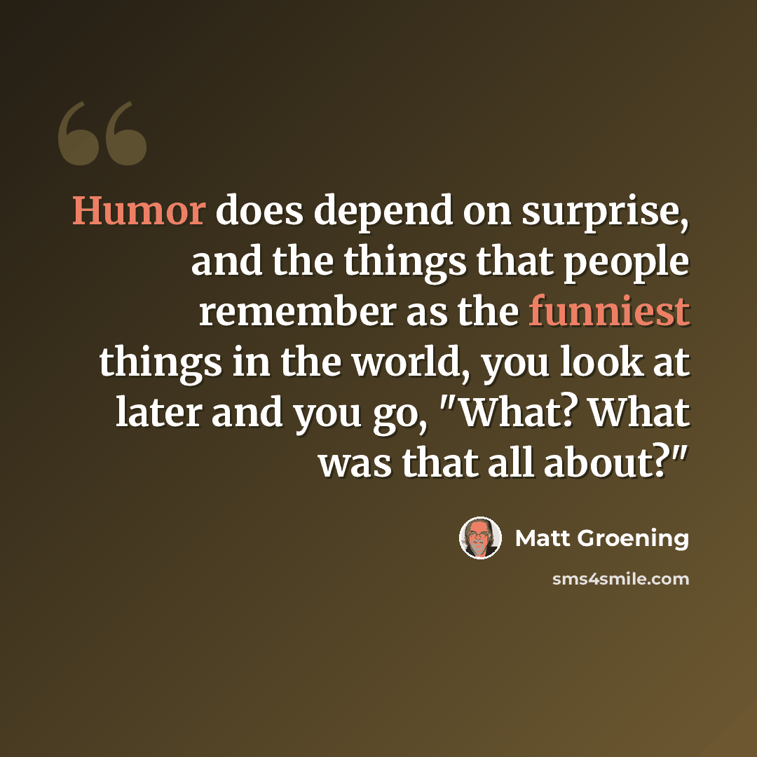 “Humor does depend on surprise, and the things that people remember as the funniest things in the world, you look at later and you go, "What? What was that all about?"” quote by Matt Groening