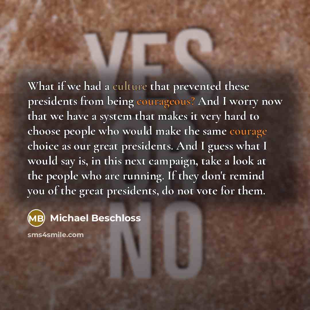 “What if we had a culture that prevented these presidents from being courageous? And I worry now that we have a system that makes it very hard to choose people who would make the same courage choice as our great presidents. And I guess what I would say is, in this next campaign, take a look at the…” quote by Michael Beschloss