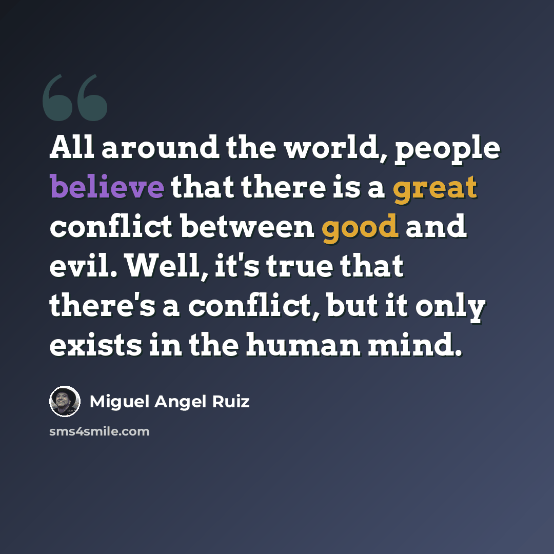 “All around the world, people believe that there is a great conflict between good and evil. Well, it's true that there's a conflict, but it only exists in the human mind.” quote by Miguel Angel Ruiz