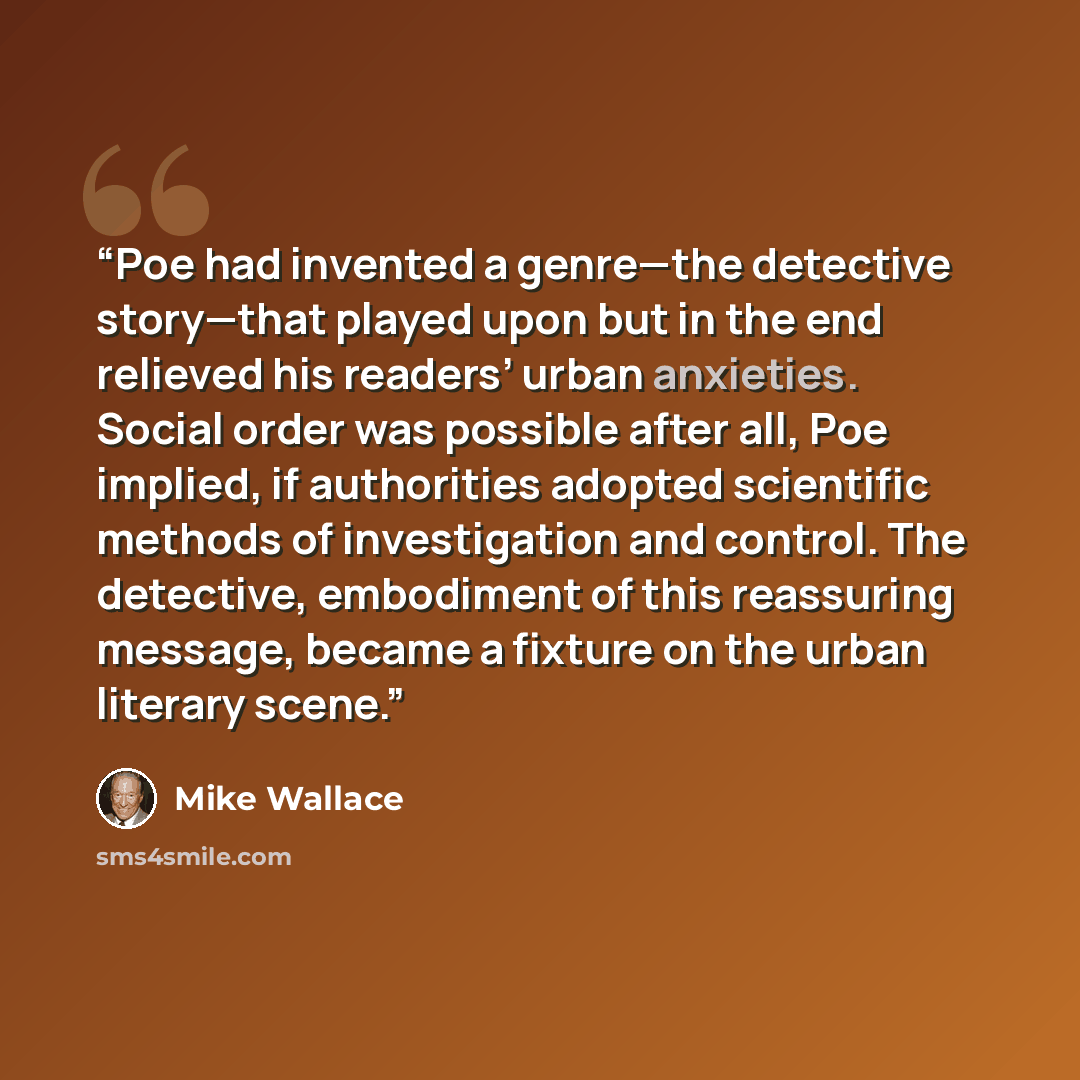“Poe had invented a genre—the detective story—that played upon but in the end relieved his readers’ urban anxieties. Social order was possible after all, Poe implied, if authorities adopted scientific methods of investigation and control. The detective, embodiment of this reassuring message, became…” quote by Mike Wallace