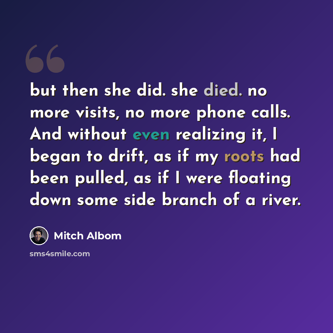 “but then she did. she died. no more visits, no more phone calls. And without even realizing it, I began to drift, as if my roots had been pulled, as if I were floating down some side branch of a river.” quote by Mitch Albom