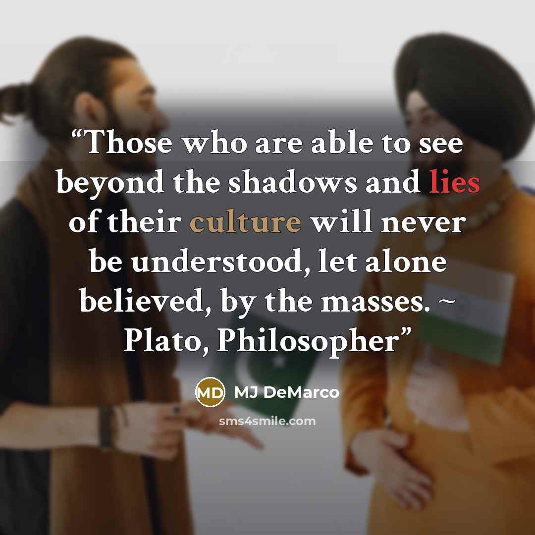 “Those who are able to see beyond the shadows and lies of their culture will never be understood, let alone believed, by the masses. ~ Plato, Philosopher” quote by MJ DeMarco