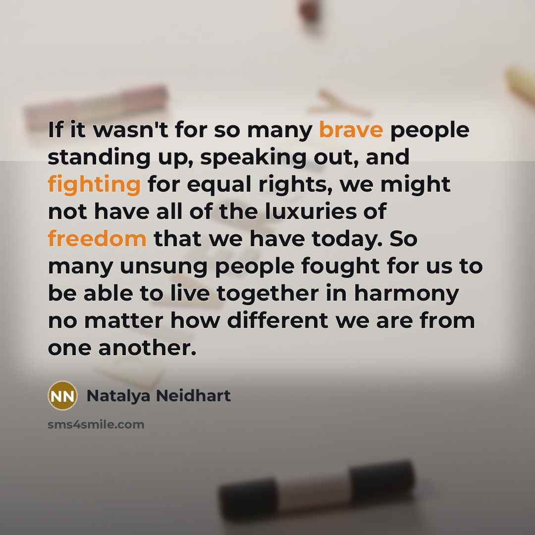 “If it wasn't for so many brave people standing up, speaking out, and fighting for equal rights, we might not have all of the luxuries of freedom that we have today. So many unsung people fought for us to be able to live together in harmony no matter how different we are from one another.” quote by Natalya Neidhart
