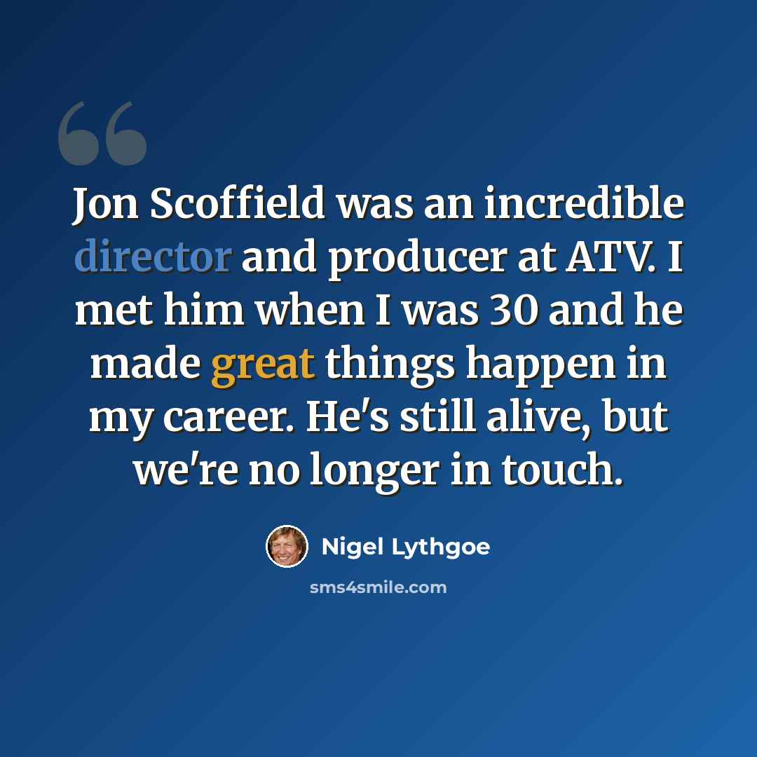 “Jon Scoffield was an incredible director and producer at ATV. I met him when I was 30 and he made great things happen in my career. He's still alive, but we're no longer in touch.” quote by Nigel Lythgoe