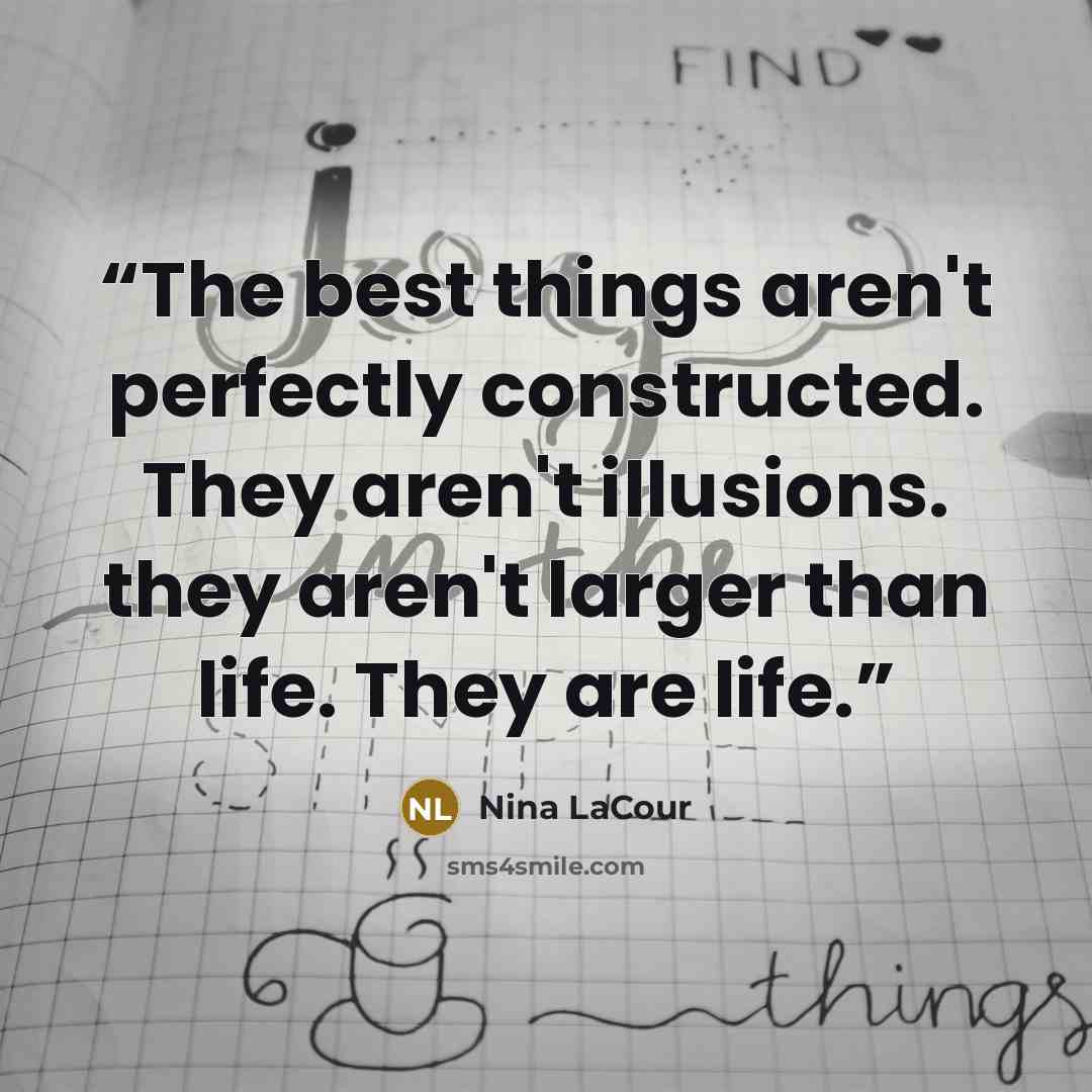 “The best things aren't perfectly constructed. They aren't illusions. they aren't larger than life. They are life.” quote by Nina LaCour
