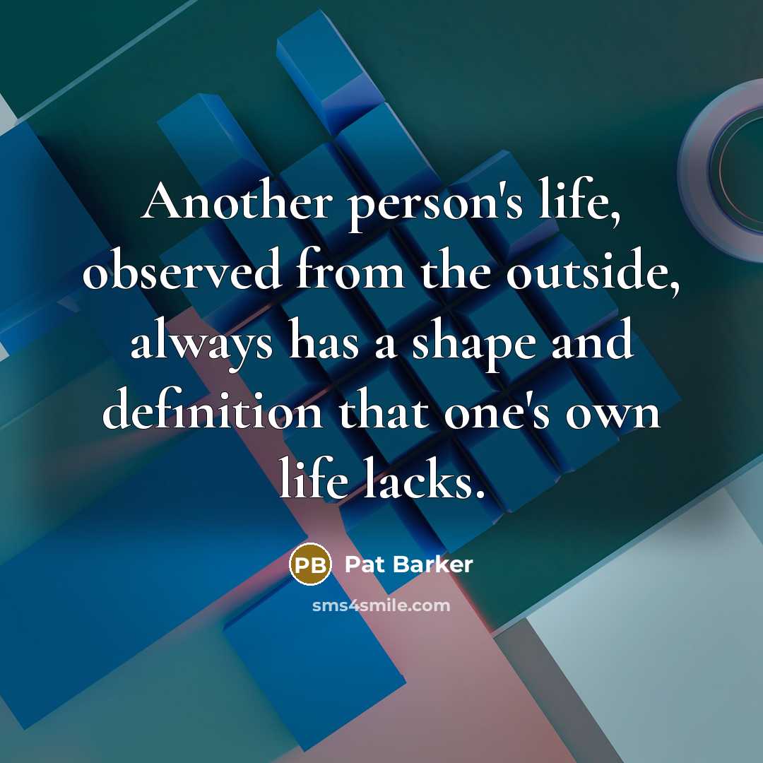 “Another person's life, observed from the outside, always has a shape and definition that one's own life lacks.” quote by Pat Barker