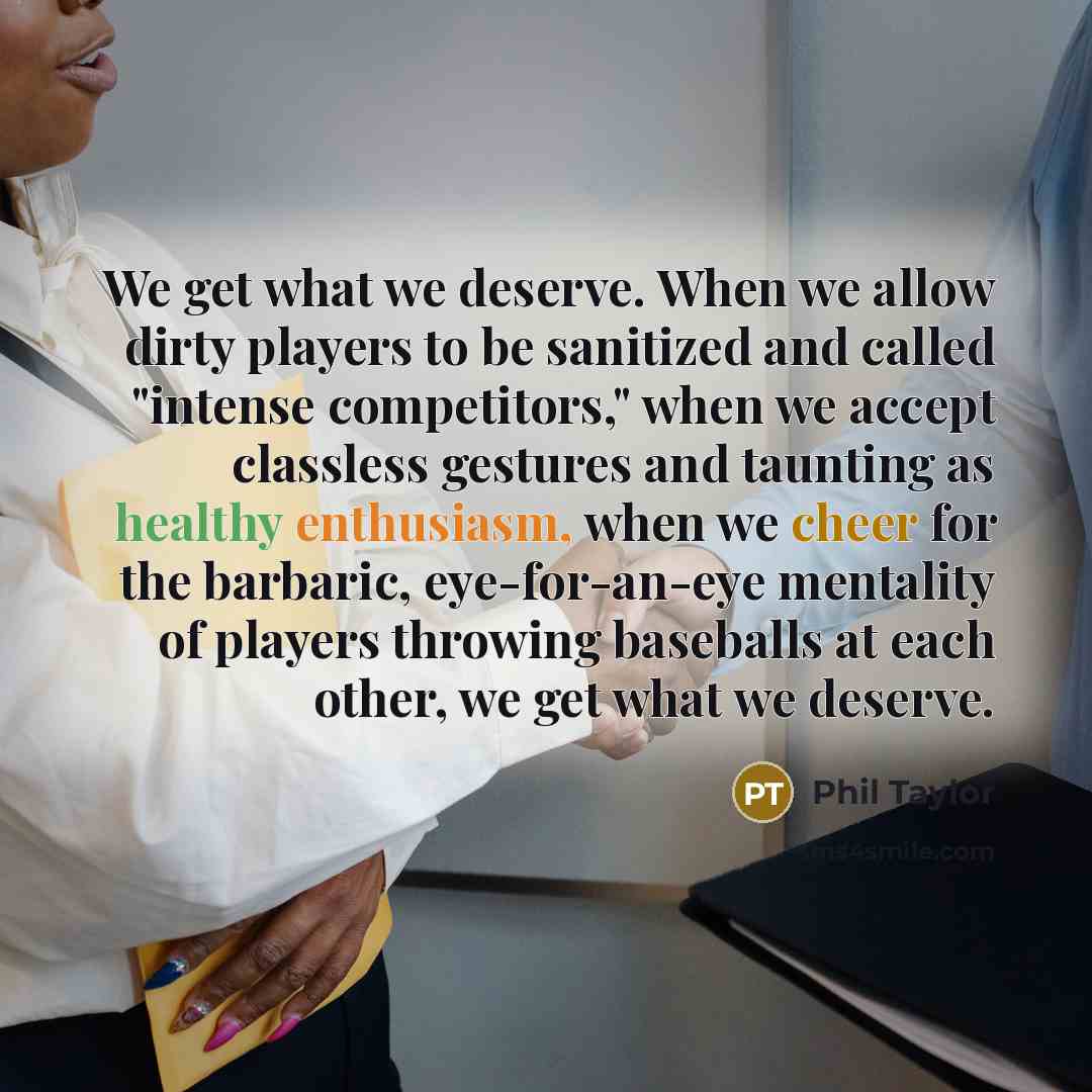 “We get what we deserve. When we allow dirty players to be sanitized and called "intense competitors," when we accept classless gestures and taunting as healthy enthusiasm, when we cheer for the barbaric, eye-for-an-eye mentality of players throwing baseballs at each other, we get what we deserve.” quote by Phil Taylor