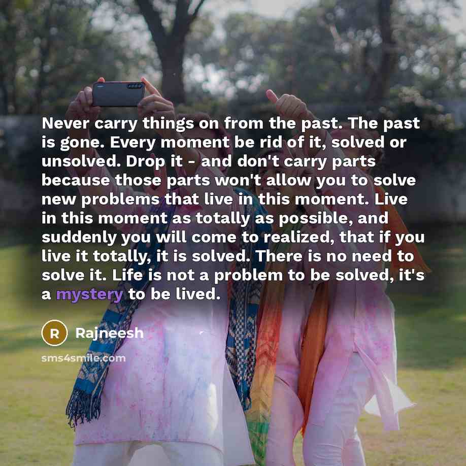 “Never carry things on from the past. The past is gone. Every moment be rid of it, solved or unsolved. Drop it - and don't carry parts because those parts won't allow you to solve new problems that live in this moment. Live in this moment as totally as possible, and suddenly you will come to…” quote by Rajneesh