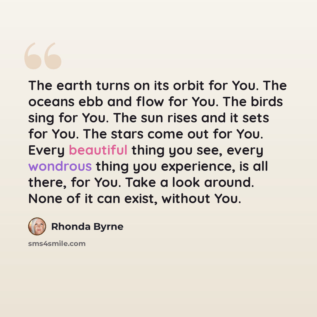 “The earth turns on its orbit for You. The oceans ebb and flow for You. The birds sing for You. The sun rises and it sets for You. The stars come out for You. Every beautiful thing you see, every wondrous thing you experience, is all there, for You. Take a look around. None of it can exist, without…” quote by Rhonda Byrne