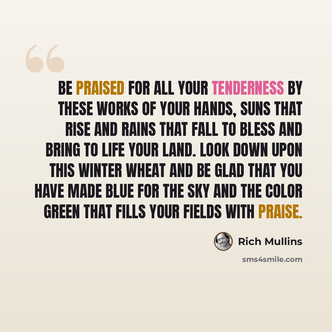 “Be praised for all Your tenderness by these works of Your hands, suns that rise and rains that fall to bless and bring to life Your land. Look down upon this winter wheat and be glad that You have made blue for the sky and the color green that fills Your fields with praise.” quote by Rich Mullins