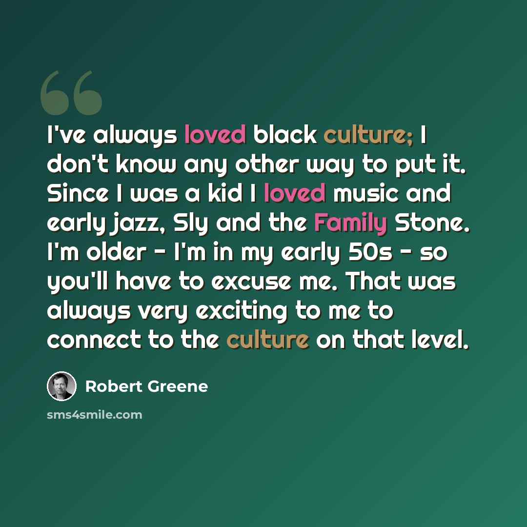 “I've always loved black culture; I don't know any other way to put it. Since I was a kid I loved music and early jazz, Sly and the Family Stone. I'm older - I'm in my early 50s - so you'll have to excuse me. That was always very exciting to me to connect to the culture on that level.” quote by Robert Greene