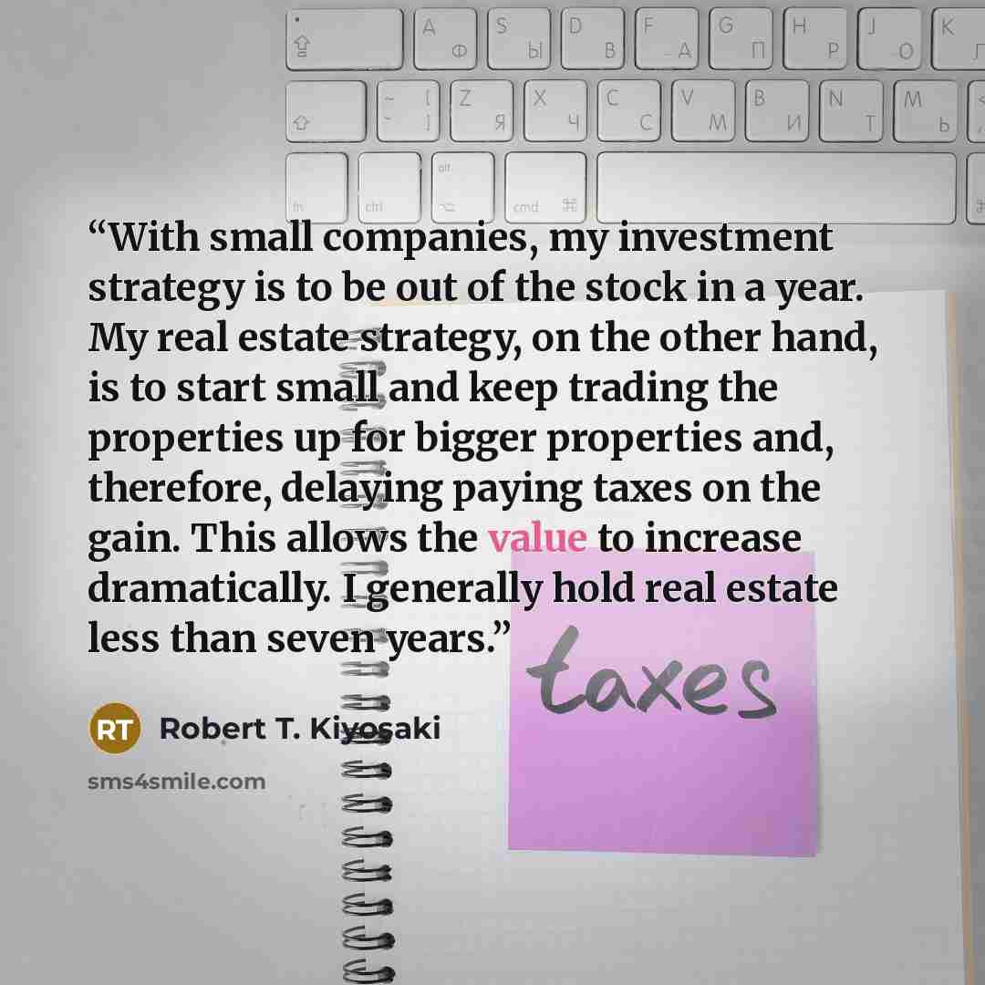 “With small companies, my investment strategy is to be out of the stock in a year. My real estate strategy, on the other hand, is to start small and keep trading the properties up for bigger properties and, therefore, delaying paying taxes on the gain. This allows the value to increase…” quote by Robert T. Kiyosaki