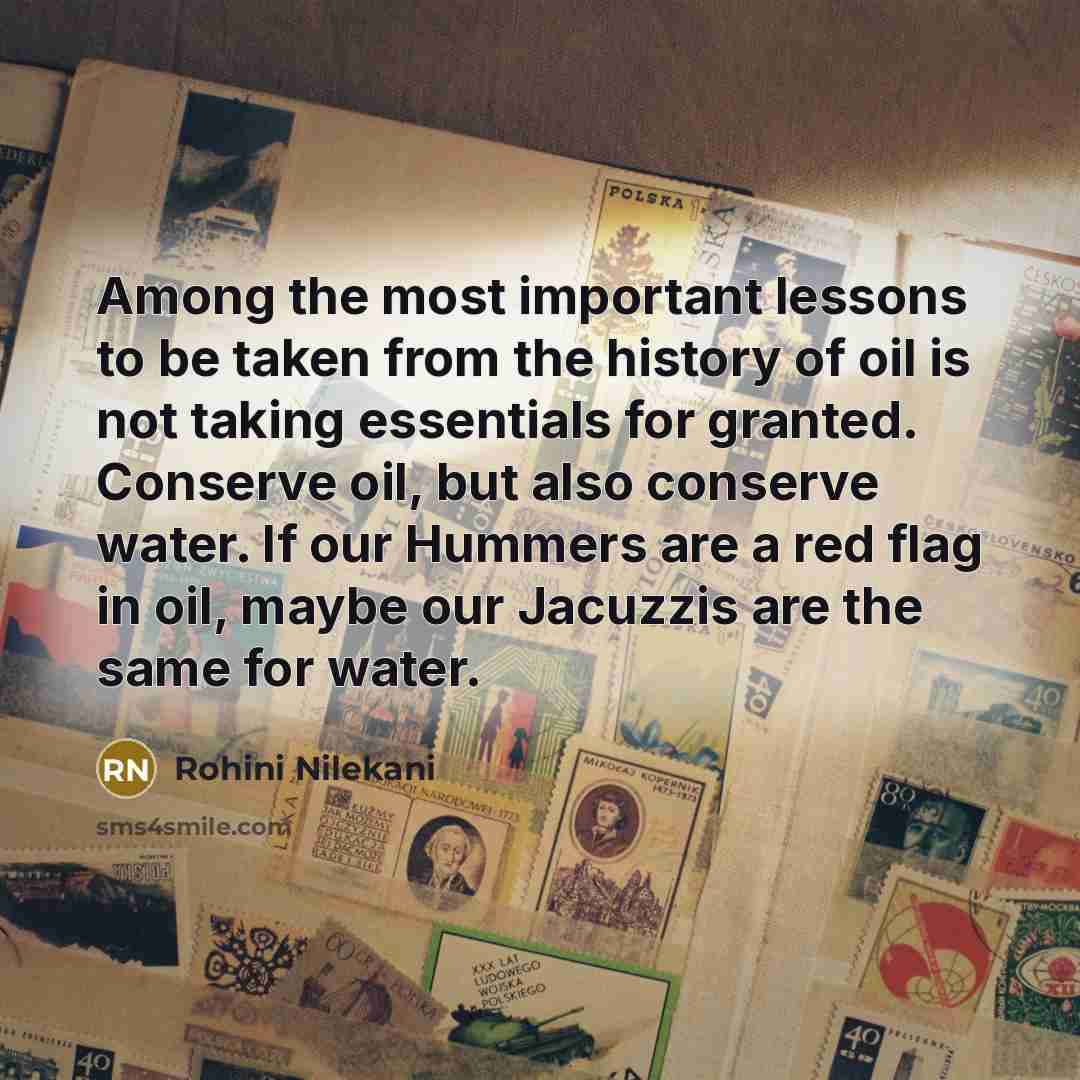 “Among the most important lessons to be taken from the history of oil is not taking essentials for granted. Conserve oil, but also conserve water. If our Hummers are a red flag in oil, maybe our Jacuzzis are the same for water.” quote by Rohini Nilekani