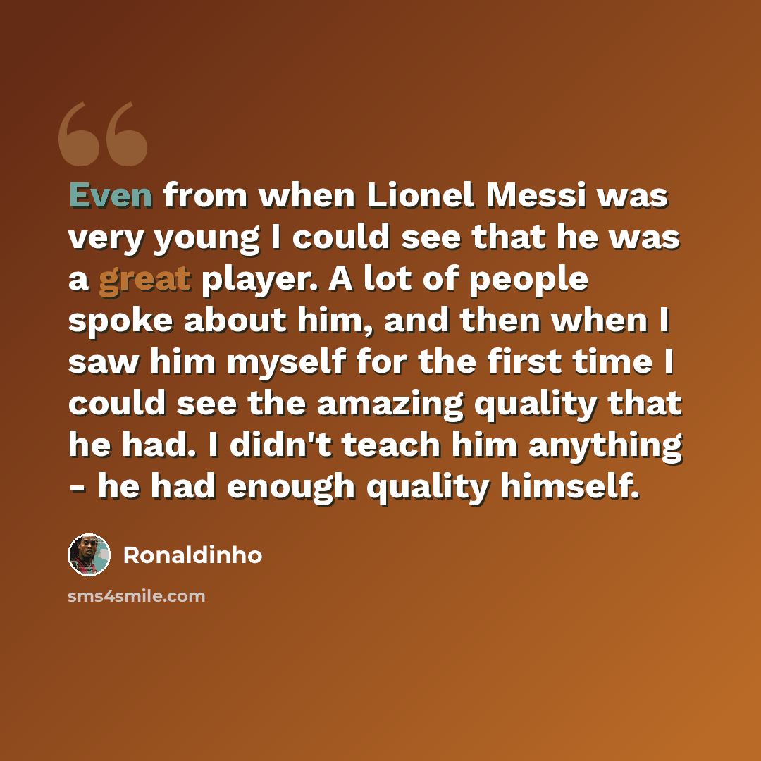 “Even from when Lionel Messi was very young I could see that he was a great player. A lot of people spoke about him, and then when I saw him myself for the first time I could see the amazing quality that he had. I didn't teach him anything - he had enough quality himself.” quote by Ronaldinho