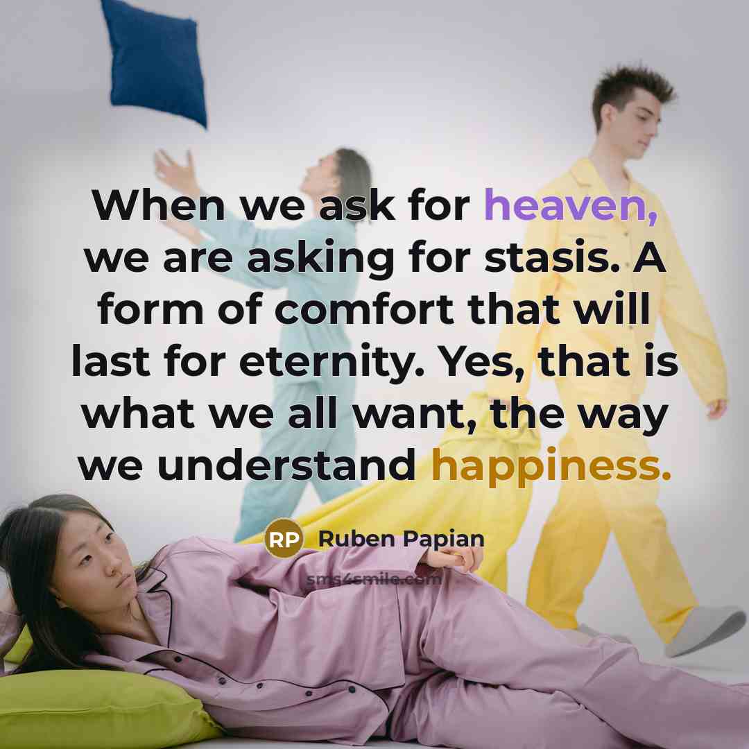 “When we ask for heaven, we are asking for stasis. A form of comfort that will last for eternity. Yes, that is what we all want, the way we understand happiness.” quote by Ruben Papian