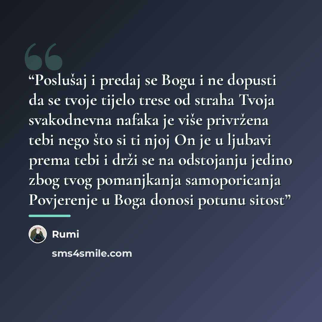 “Poslušaj i predaj se Bogu i ne dopusti da se tvoje tijelo trese od straha Tvoja svakodnevna nafaka je više privržena tebi nego što si ti njoj On je u ljubavi prema tebi i drži se na odstojanju jedino zbog tvog pomanjkanja samoporicanja Povjerenje u Boga donosi potunu sitost” quote by Rumi