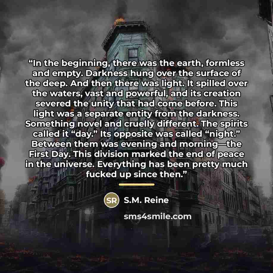 “In the beginning, there was the earth, formless and empty. Darkness hung over the surface of the deep. And then there was light. It spilled over the waters, vast and powerful, and its creation severed the unity that had come before. This light was a separate entity from the darkness. Something…” quote by S.M. Reine