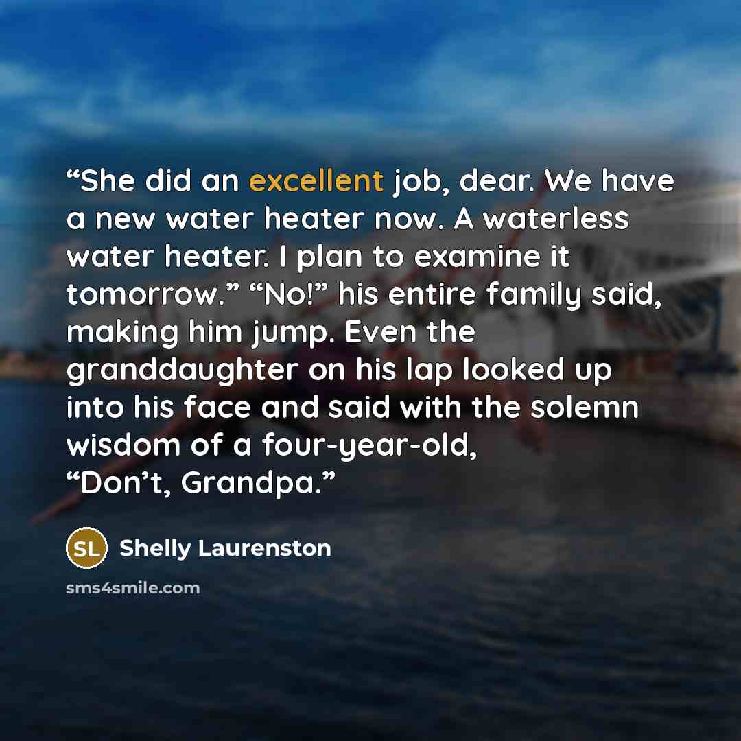“She did an excellent job, dear. We have a new water heater now. A waterless water heater. I plan to examine it tomorrow.” “No!” his entire family said, making him jump. Even the granddaughter on his lap looked up into his face and said with the solemn wisdom of a four-year-old, “Don’t, Grandpa.” quote by Shelly Laurenston